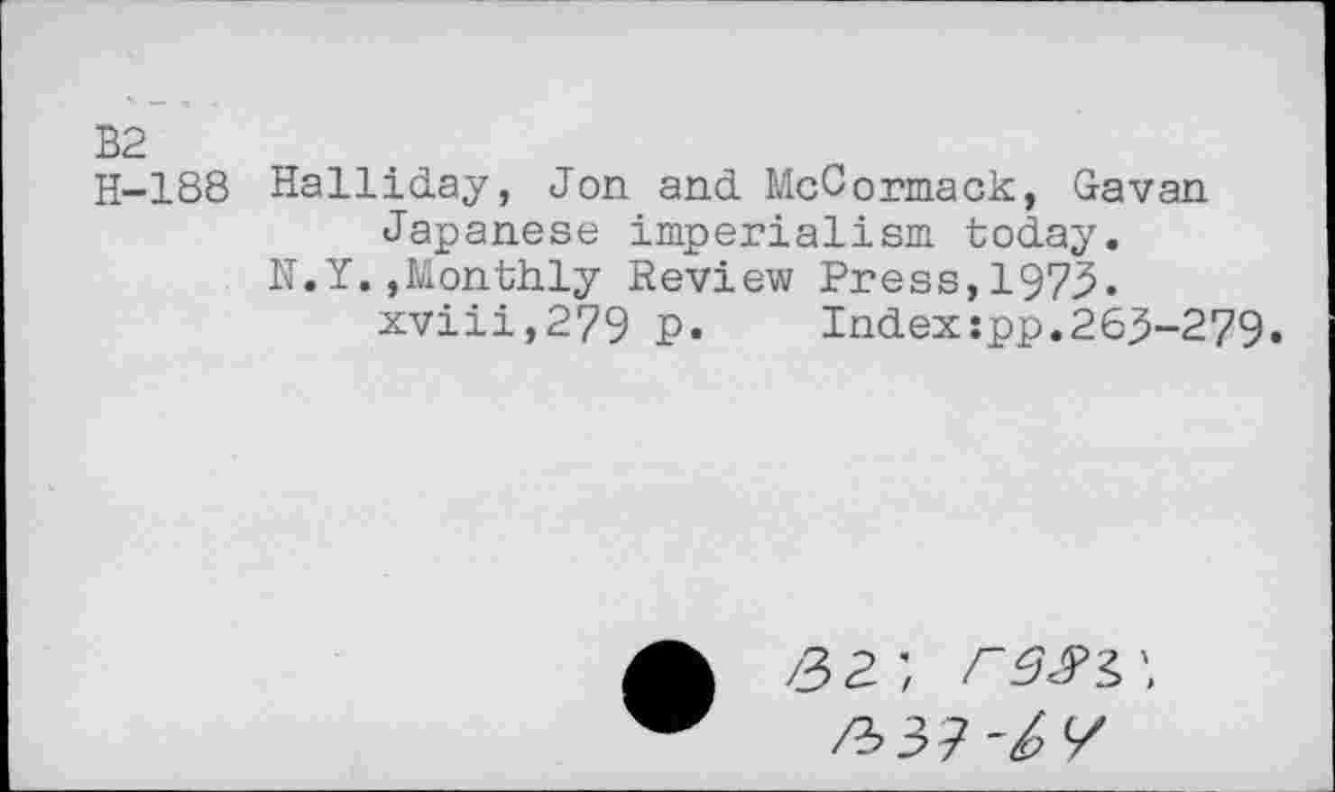 ﻿B2
H-188 Halliday, Jon and McCormack, Gavan Japanese imperialism today.
N.Y.»Monthly Review Press,1973.
xviii,279 P. Indexjpp.263-279»